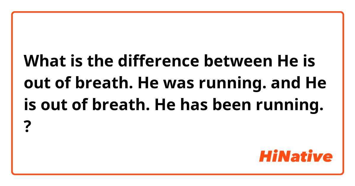 What is the difference between He is out of breath. He was running.  and He is out of breath. He has been running.  ?