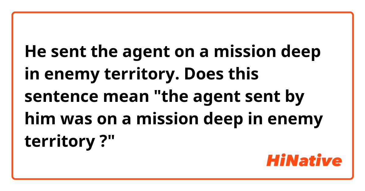 He sent the agent on a mission deep in enemy territory.

Does this sentence mean "the agent sent by him was on a mission deep in enemy territory ?"