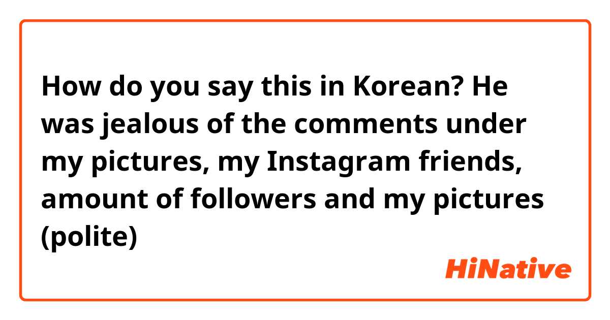 How do you say this in Korean? He was jealous of the comments under my pictures, my Instagram friends, amount of followers and my pictures (polite) 