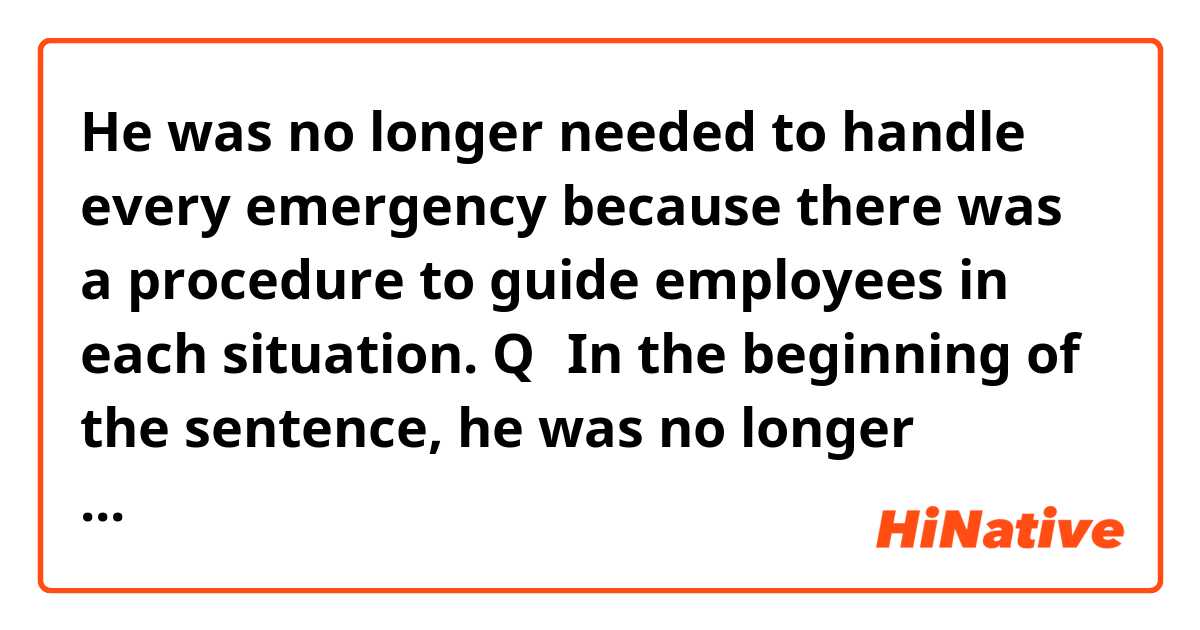 He was no longer needed to handle every emergency because there was a procedure to guide employees in each situation. Q：In the beginning of the sentence, he was no longer needed...I just can’t figure out the usage of “need” here.
