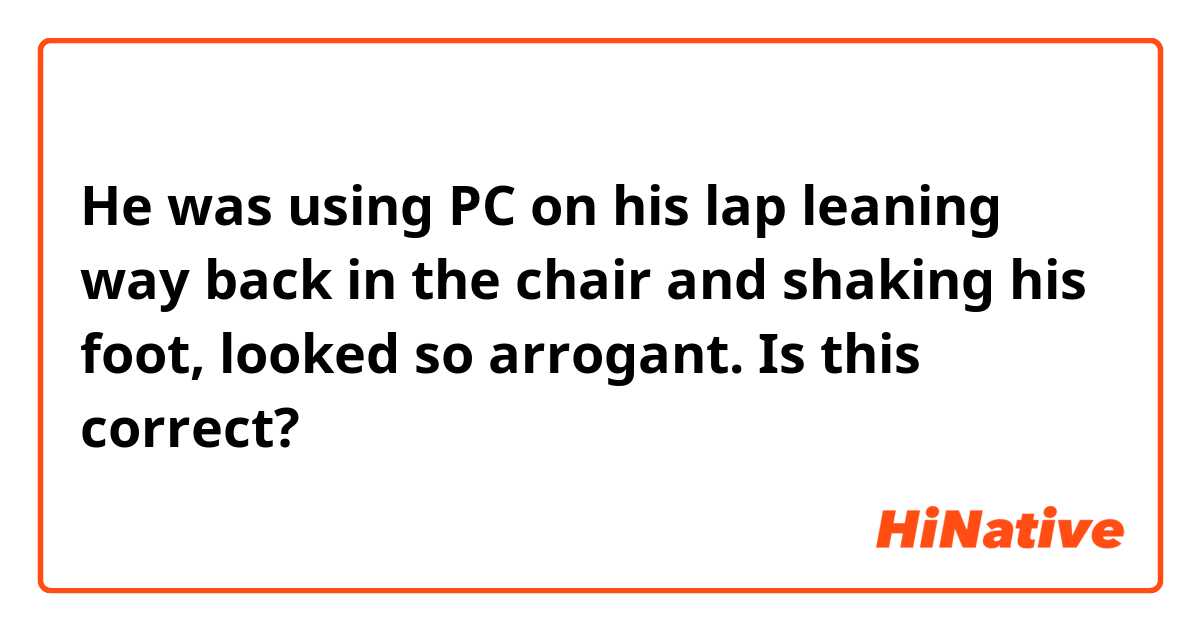 He was using PC on his lap leaning way back in the chair and shaking his foot, looked so arrogant. Is this correct? 