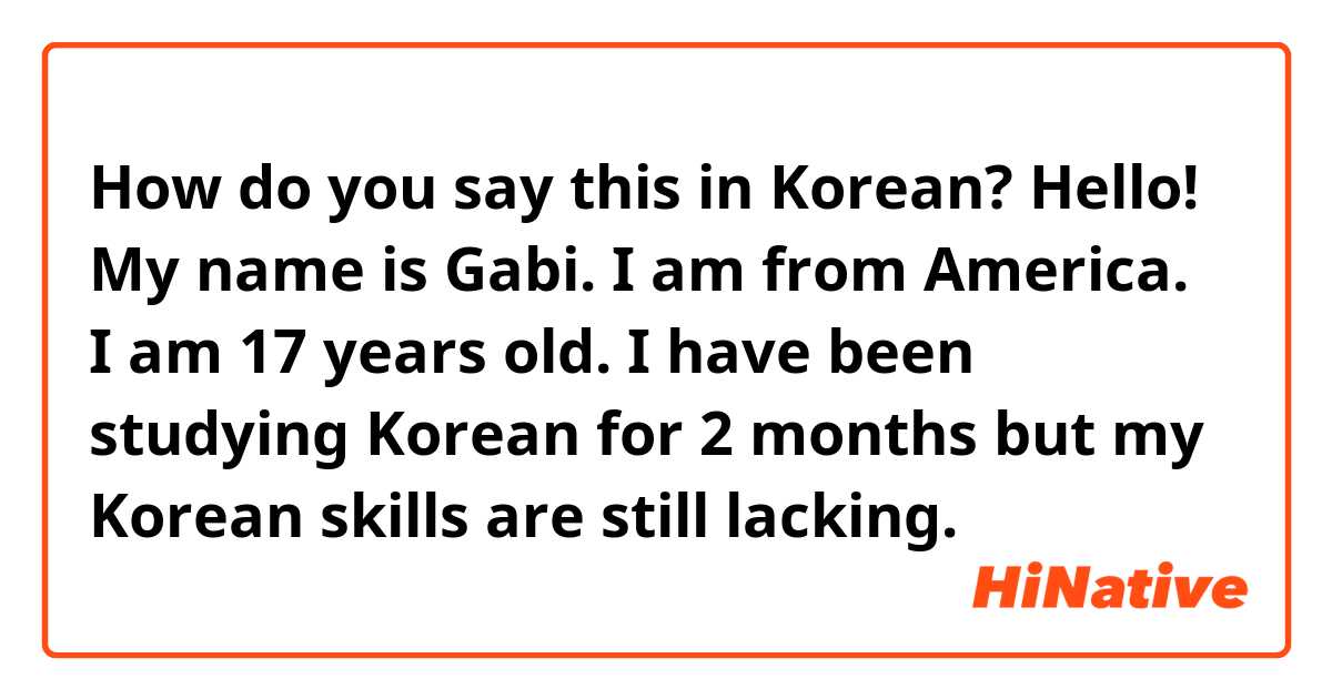 How do you say this in Korean? Hello! My name is Gabi. I am from America. I am 17 years old. I have been studying Korean for 2 months but my Korean skills are still lacking.