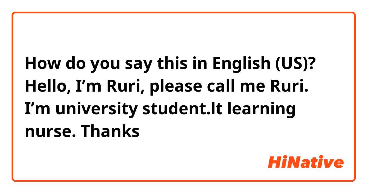 How do you say this in English (US)? Hello,
I’m Ruri, please call me Ruri.
I’m university student.lt learning nurse.
Thanks