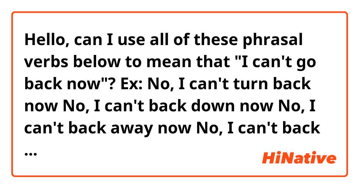Hello,  can I use all of these phrasal verbs below to mean that "I can't go back now"? 
Ex:

No,  I can't turn back now
No,  I can't back down now
No,  I can't back away now
No,  I can't back off now. 

Are all of those possible? 