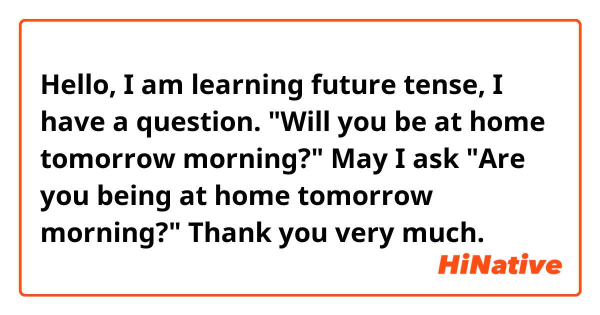 Hello, I am learning future tense, I have a question. "Will you be at home tomorrow morning?" May I ask "Are you being at home tomorrow morning?" Thank you very much.