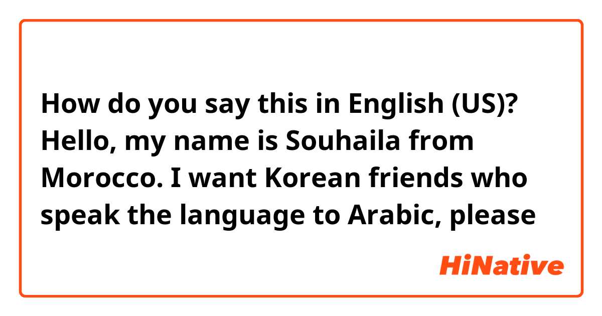 How do you say this in English (US)? Hello, my name is Souhaila from Morocco. I want Korean friends who speak the language to Arabic, please 