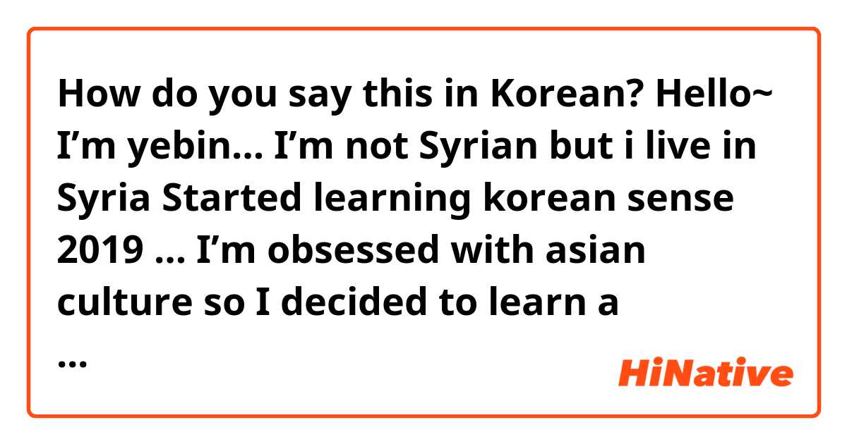 How do you say this in Korean? Hello~
I’m yebin…
I’m not Syrian but i live in Syria
Started learning korean sense 2019 … I’m obsessed with asian culture so I decided to learn a  language easy for me which is korean then I knew the kpop and now im a kpop fan and Korean Learner