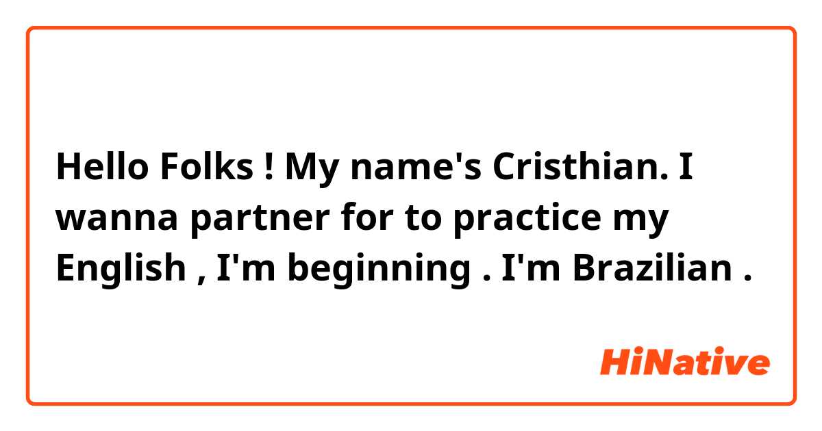 Hello Folks ! My name's Cristhian. 
I wanna partner for to practice my English , I'm beginning . I'm Brazilian .  