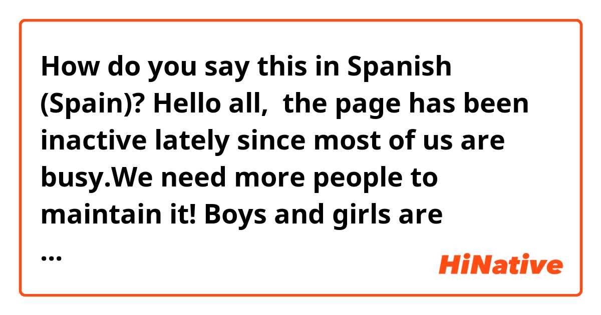 How do you say this in Spanish (Spain)? Hello all,  the page has been inactive lately since most of us are busy.We need more people to maintain it! Boys and girls are welcome to join our hiring. Just give us a message and we'll decide on the matter after.