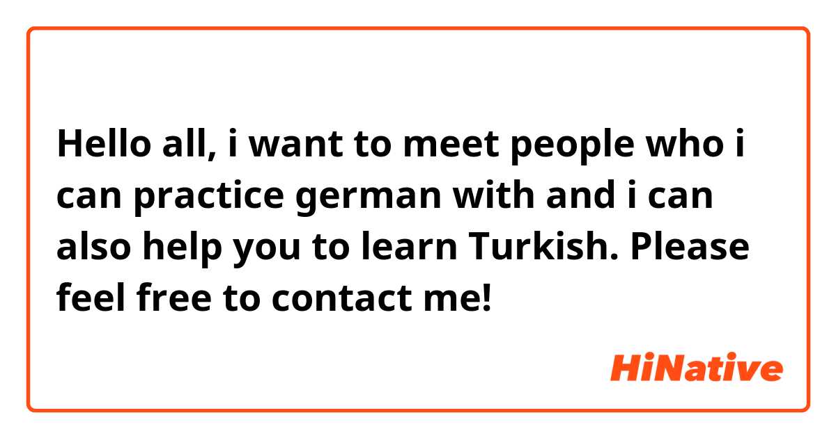 Hello all, i want to meet people who i can practice german with and i can also help you to learn Turkish. Please feel free to contact me!