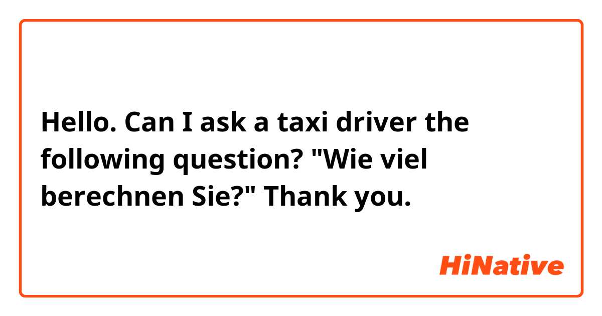 Hello. Can I ask a taxi driver the following question?

"Wie viel berechnen Sie?"

Thank you.