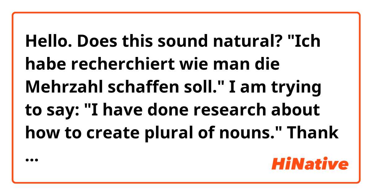 Hello. Does this sound natural? "Ich habe recherchiert wie man die Mehrzahl schaffen soll." I am trying to say: "I have done research about how to create plural of nouns." Thank you.