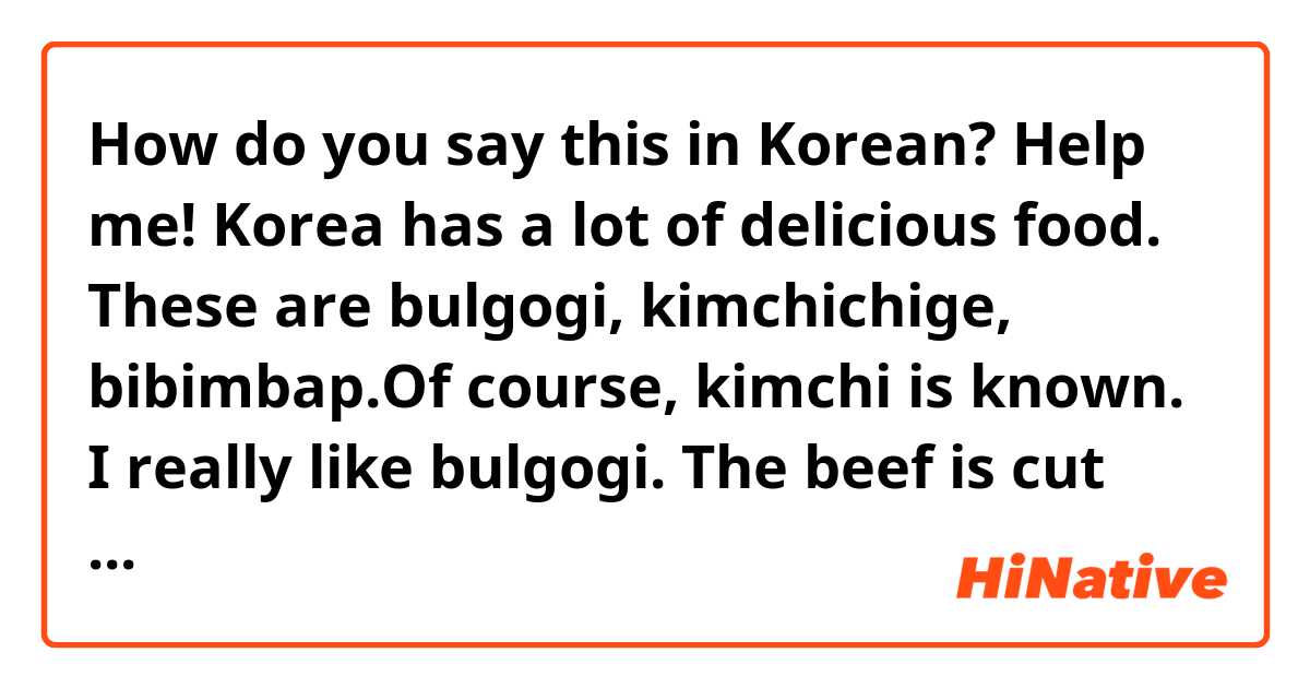How do you say this in Korean? Help me!
Korea has a lot of delicious food. These are bulgogi, kimchichige, bibimbap.Of course, kimchi is known. I really like bulgogi. The beef is cut into pieces.Then we roast on fire. it is acute, but very tasty. Bon appetit!