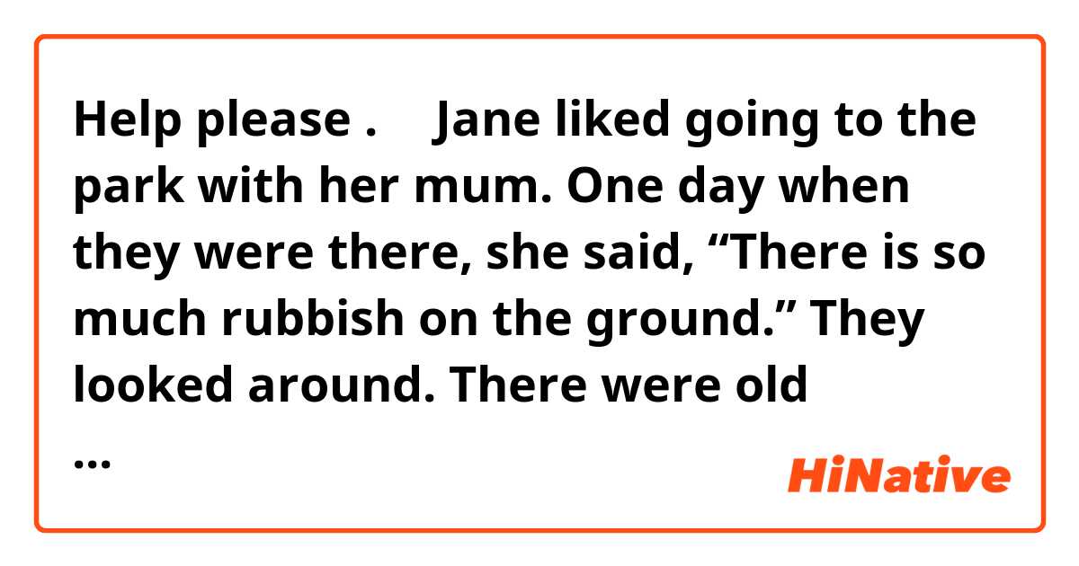  Help please .🤓🤓Jane liked going to the park with her mum. One day when they were there, she said, “There is so much rubbish on the ground.” They looked around. There were old ________BOX__________, waste paper and cans on the ground. Several benches ________BREAK__________. “You are right,” her mum said. “I wish people ________CARE__________ about the environment more.” “I do care about it but I _________NOT/KNOW_________ what I can do to help the park,” said Jane. Jane and her mum went home. In the evening she painted a picture of the park. At the top of the picture she _________WRITE_________ “PLEASE KEEP ME CLEAN”. The next day Jane and her mum went to the park _________EARLY_________ than usual.
