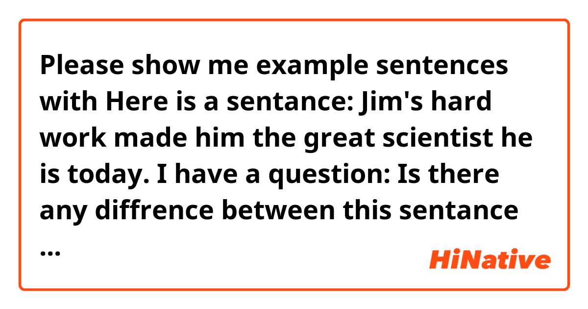 Please show me example sentences with Here is a sentance:
 Jim's hard work made him the great scientist he is today.
I have a question:
Is there any diffrence between this sentance and "Jim's hard work made him a great scientist  today."?
Thank you in advance.