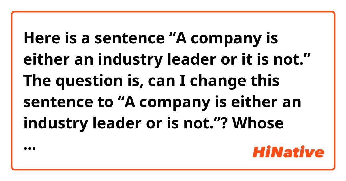 Here is a sentence “A company is either an industry leader or it is not.” The question is, can I change this sentence to “A company is either an industry leader or is not.”? Whose grammar is correct? Thanks!