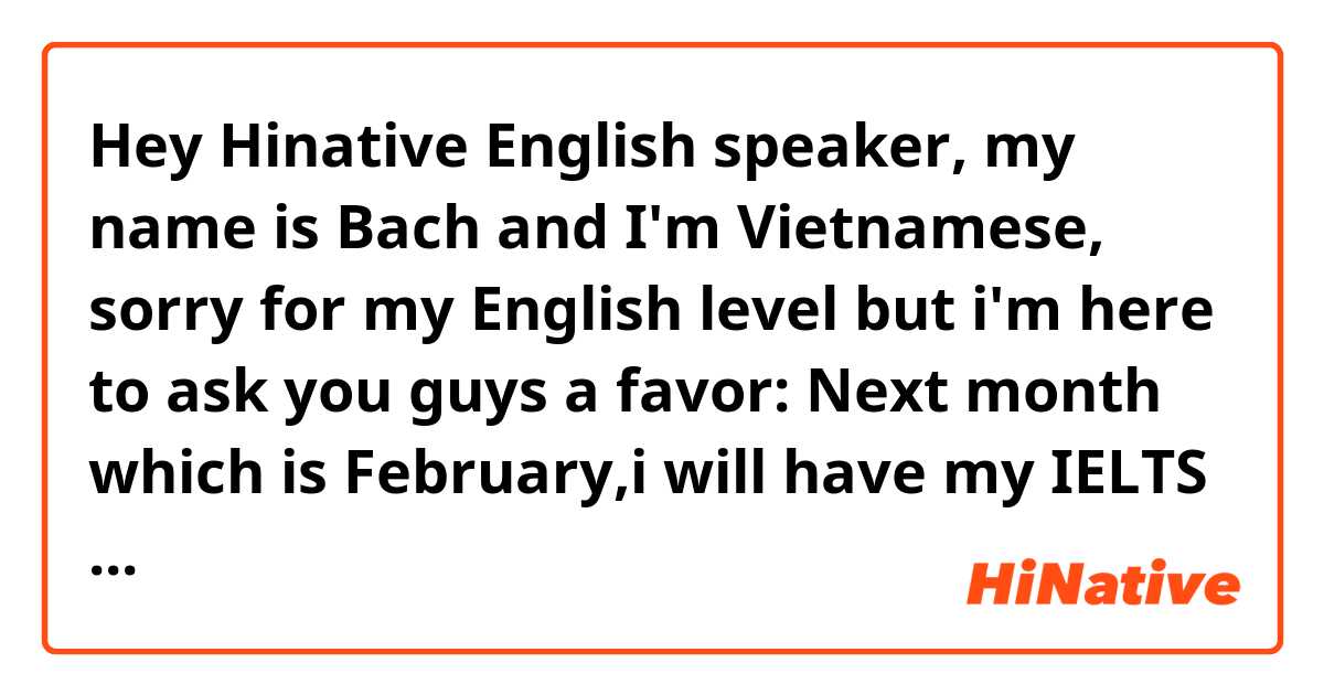 Hey Hinative English speaker, my name is Bach and I'm Vietnamese, sorry for my English level but i'm here to ask you guys a favor: Next month which is February,i will have my IELTS test and my weakpoint is writing skill so i just wondering that if you guys can help me out correcting my IELTS task 2 essay,in return, you guys can ask me anything about Vietnamese,just feel free to ask and don't hesitate on asking frequently because i will really appriciate if you guys can help me because its really academic and time-consuming,i will reply to your question if i know anything about it,i will put my topic and essay in the additional information box below: