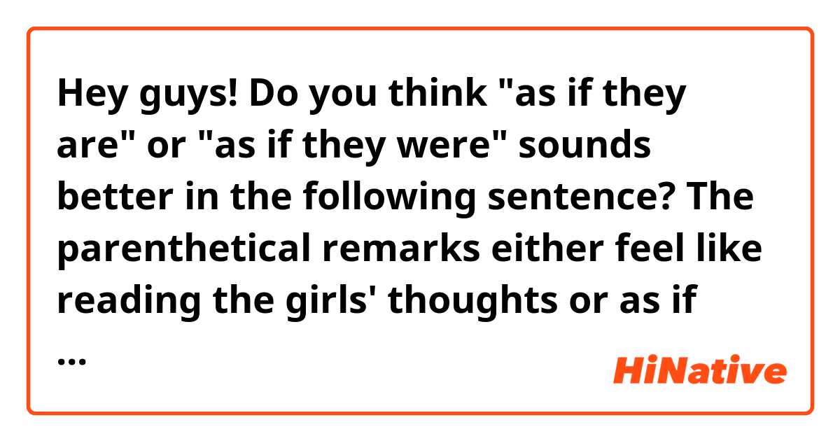 Hey guys!

Do you think "as if they are" or "as if they were" sounds better in the following sentence?

The parenthetical remarks either feel like reading the girls' thoughts or as if they A) WERE / B) ARE directly whispering to the reader, sharing more personal information.

Thanks in advance :D