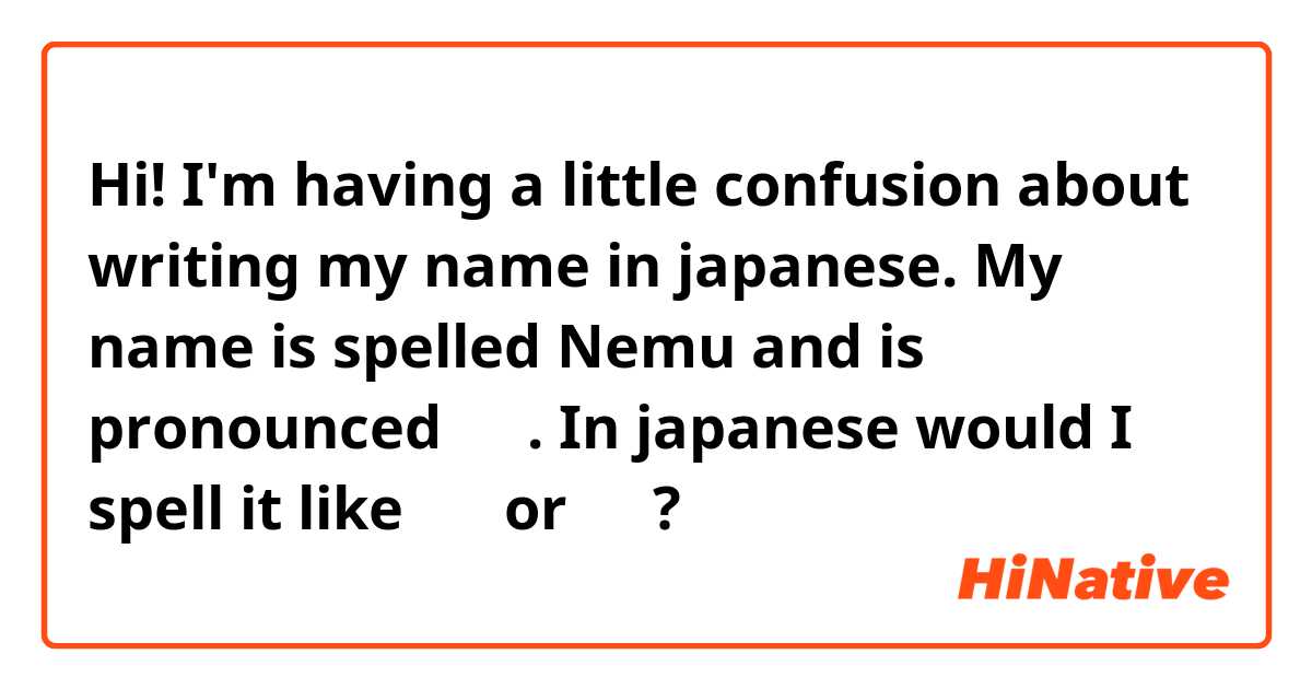 Hi! I'm having a little confusion about writing my name in japanese.
My name is spelled Nemu and is pronounced にむ.
In japanese would I spell it like にむ or ねむ?