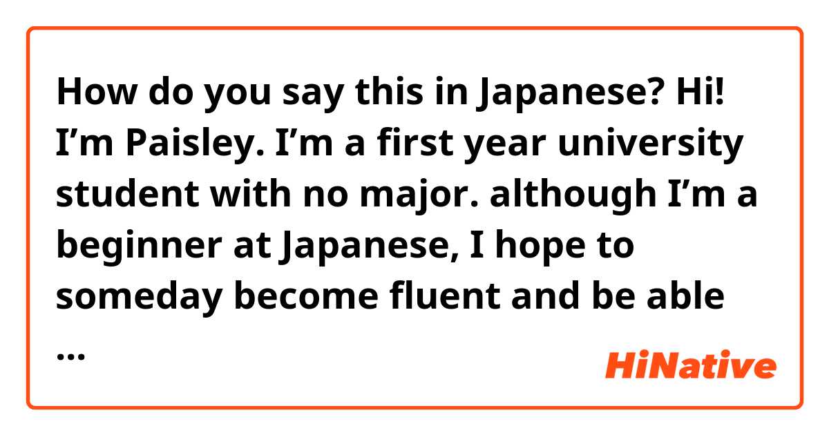 How do you say this in Japanese? Hi! I’m Paisley. I’m a first year university student with no major. although I’m a beginner at Japanese, I hope to someday become fluent and be able to speak with all of you. Please enjoy your stay here! 