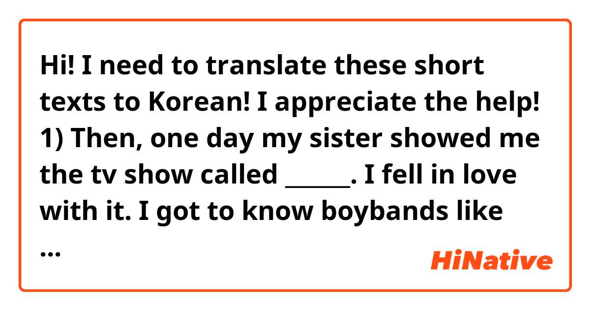 Hi! I need to translate these short texts to Korean! I appreciate the help!

1) Then, one day my sister showed me the tv show called ______. I fell in love with it. I got to know boybands like ____ and ___.

2) After that, I became into a very friendly person, to the point my friends couldn't believe I had been a shy person before. Learning about Korea, its culture and its language were things that made me happy, even if I couldn't reach my dream of being a film director.

3) Nobody thought I could make it, but… i made it into the best film school in my country.

4) Anytime I feel life gets harder because of my career, or because I live away from my family and hometown, Korean culture and values have been there to give me hope. 