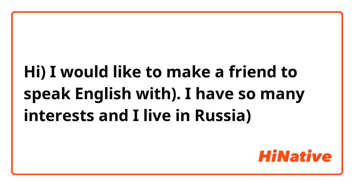 Hi) I would like to make a friend to speak English with). I have so many interests and I live in Russia)