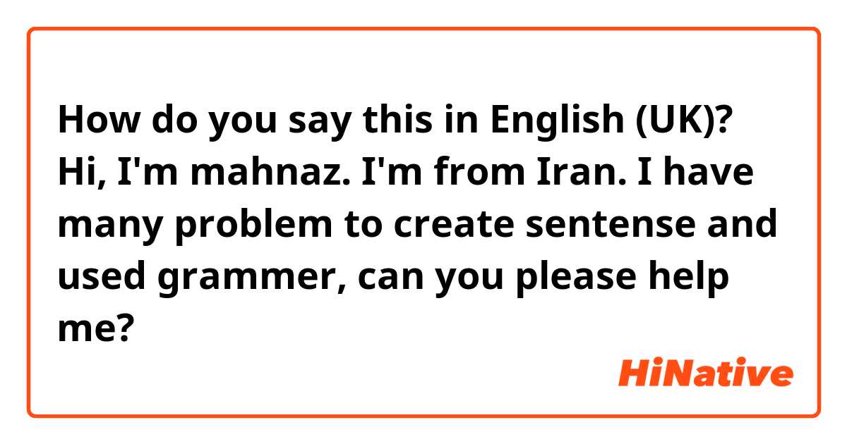 How do you say this in English (UK)? Hi, I'm mahnaz. I'm from Iran. I have many problem to create sentense and used grammer, can you please help me?