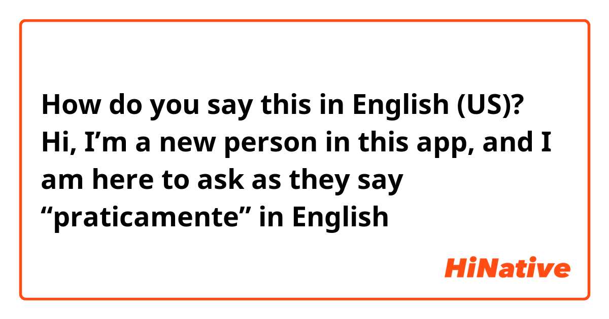 How do you say this in English (US)? Hi, I’m a new person in this app, and I am here to ask as they say “praticamente” in English 