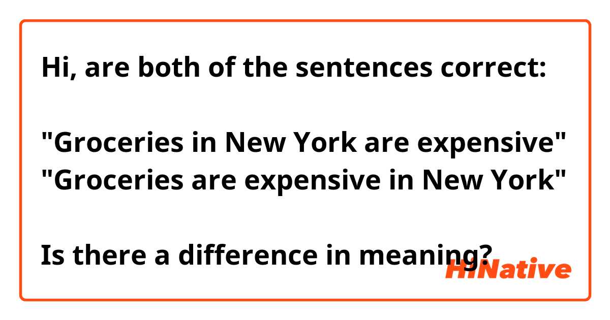 Hi, are both of the sentences correct:

"Groceries in New York are expensive"
"Groceries are expensive in New York"

Is there a difference in meaning?