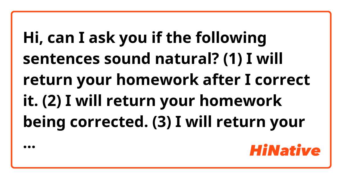 Hi, can I ask you if the following sentences sound natural? 😊

(1) I will return your homework after I correct it. 

(2) I will return your homework being corrected.

(3) I will return your homework with it being corrected. 