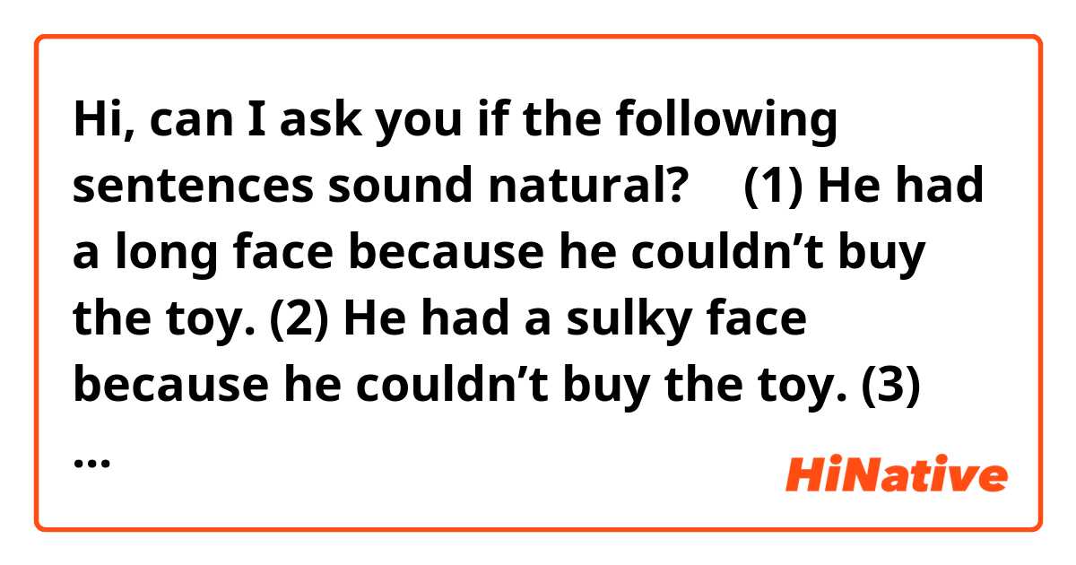 Hi, can I ask you if the following sentences sound natural? 🙂

(1) He had a long face because he couldn’t buy the toy. 

(2) He had a sulky face because he couldn’t buy the toy.

(3) He felt down because he couldn’t buy the toy.