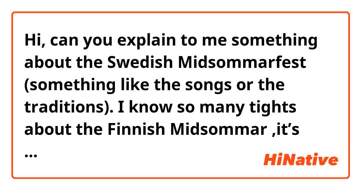 Hi, can you explain to me something about the Swedish Midsommarfest (something like the songs or the traditions).
I know so many tights about the Finnish Midsommar ,it’s basically the same thing?