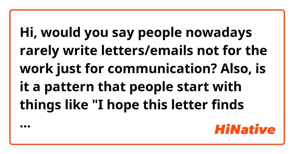 Hi, would you say people nowadays rarely write letters/emails not for the work just for communication?

Also, is it a pattern that people start with things like "I hope this letter finds you well"?(As for this, is it a real thing or would you consider it as a social etiquette or some greeting exchange that cannot mean much in its literal meaning? I guess here I'm just wondering how a native speaker feels about it as "how are you" in daily life, as I checked last time, barely means "how are you")