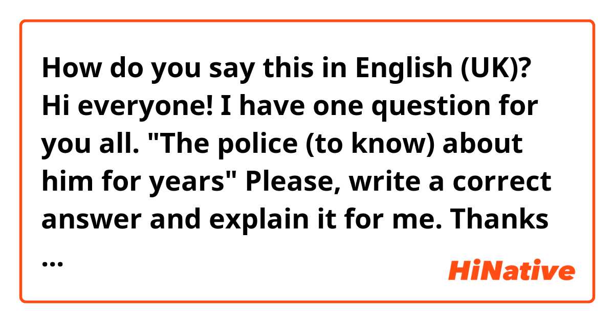 How do you say this in English (UK)? Hi everyone!  I have one question for you all. 
"The police (to know) about him for years"
Please, write a correct answer and explain it for me.
Thanks in advance