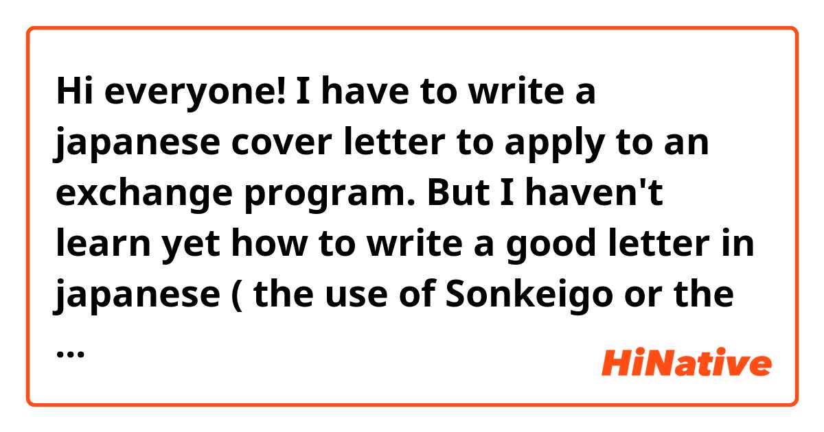 Hi everyone! I have to write a japanese cover letter to apply to an exchange program. But I haven't learn yet how to write a good letter in japanese ( the use of Sonkeigo or the honorific expressions for example ). Could you give me some advices about that ?  Thank you! :3