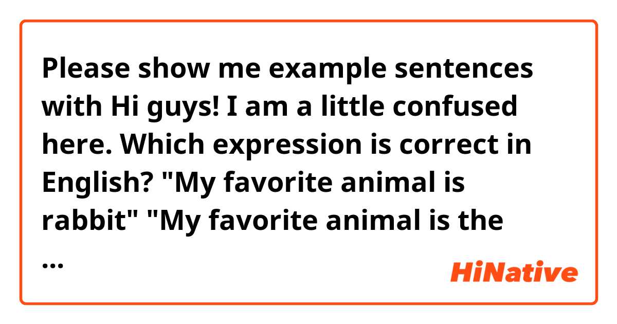 Please show me example sentences with Hi guys! I am a little confused here. Which expression is correct in English? "My favorite animal is rabbit" "My favorite animal is the rabbit" "My favorite animal are rabbits" Thank you so much!.