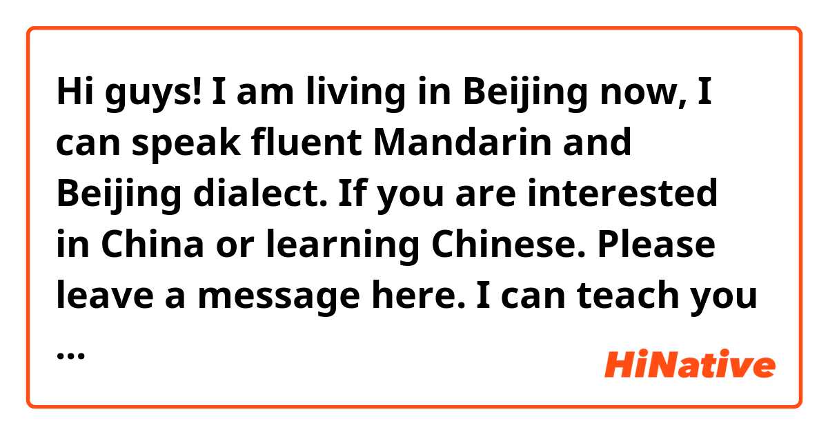 Hi guys! I am living in Beijing now, I can speak fluent Mandarin and Beijing dialect. If you are interested in China or learning Chinese. Please leave a message here. I can teach you Mandarin and learn more English from you at the meantime! Thanks!