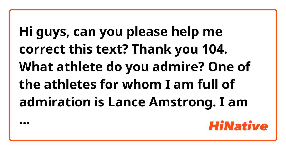 Hi guys, can you please help me correct this text? Thank you

104. What athlete do you admire?

One of the athletes for whom I am full of admiration is Lance Amstrong. I am fascinate by his courage to excel in cycling before and after he recovered from a cancer. From my standpoint, only a few people can achieve what he did and in spite of the fact that he admitted to have used drugs to enhance his performance, we cannot deny the fact that he had to strive to have a good physical state and overcome many hidrances due to his illness.