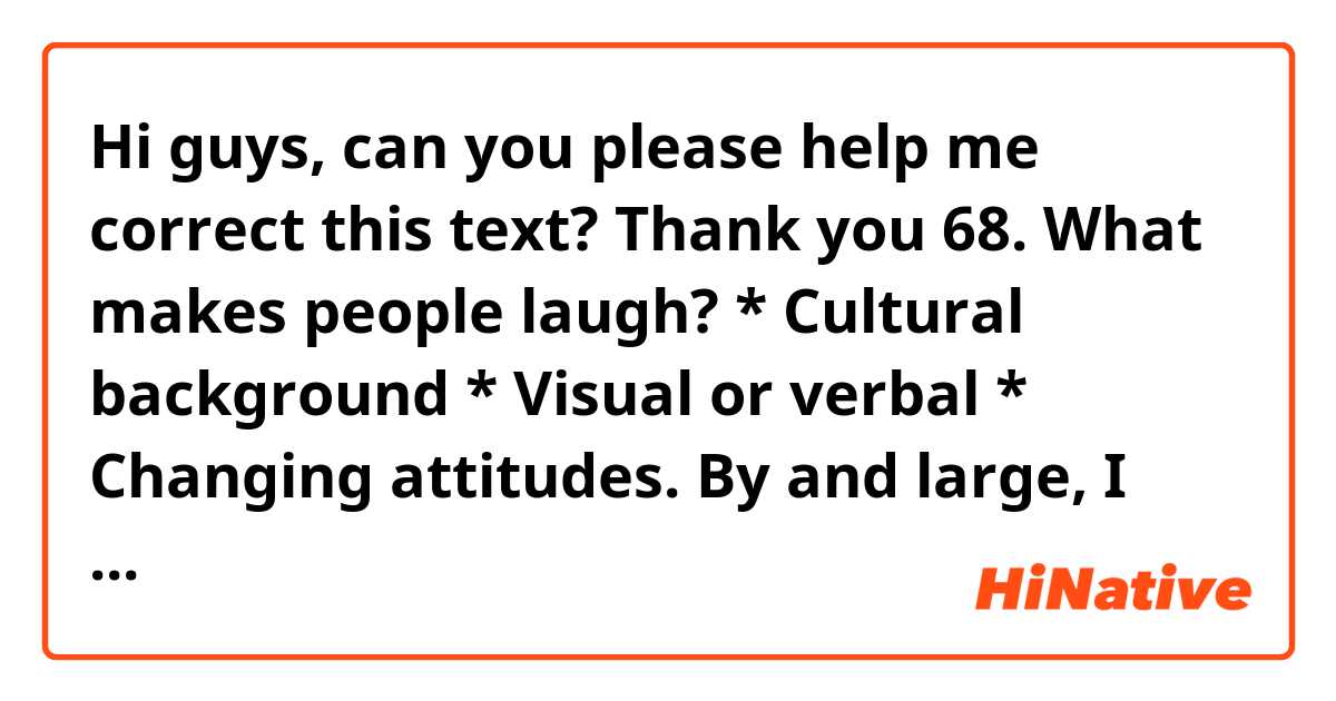Hi guys, can you please help me correct this text? Thank you

68. What makes people laugh? * Cultural background * Visual or verbal * Changing attitudes.

By and large, I would say that there is a plethora of reasons why people laugh.
First and foremost, I would like to mention the cultural background. It stands to reason that each culture has its own customs, and more often than not, what for some people could be funny, for others could be ofensive, particularly when the cultures are so divergent. An example that pops into my head is western and eastern cultures, what we will find is that for instance a mulsulman is much more conservative and has as pillar in his life the respect for others, thus it is highly lighly that he would not mock his peers in a violent way. Conversely, in some western cultures making fun of others has become commonplace. By the same token, I can say that some countries such as Britain are renown for his people having a wry sense of humor. I do believe that the more differences exist between cultures, the more different would be their personalities in terms of sense of humor. I particularly do not understand many of the jokes of other countries and it is highly likely that foreigner people would not understand some of the jokes of my country.
As far as changing attitudes is concerned, there is no denying the fact that as the same pace that society has changed, our sense of humor also has undergone alterations. What I mean by that is that nowadays we can find a myriad of entertainment programs and videos that make us laugh. In addition, little do we know about the jokes of our ancestors.
In regard to visual, I would like to highlight the fact that many comedy movies have been devised with the aim of making people laugh. What most people look in a film is that not only is it hilarious, but also that the characters are funny. I deem that we prefer the visual, inasmuch as they trigger more emotions in us.
To sum up, I would say that there is no doubt that when it comes to sense of humor, there is an array of factors that can influence people to laugh.