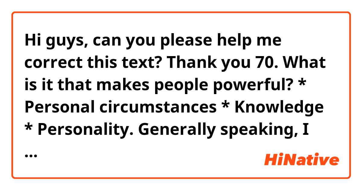 Hi guys, can you please help me correct this text? Thank you

70. What is it that makes people powerful? * Personal circumstances * Knowledge * Personality.

Generally speaking, I would say that there are some reasons that make people powerful.
First and foremost, it stands to reason that some people are cut out to occupy positions that demand a great deal of power. Not only do they have attractive personslities, but they also have developed social skills that allow them to deal with different kind of people. Were a person to be shy, it is highly likely that he would have issues trying to lead a group. Conversely, someone who is carismatic and counts on empathy, could take advantage of his qualities and lead a group.
As far as knowledge is concerned, there is no denying the fact that the more acknowledgeable a person is, the higher the likelihood of him becoming the leader of a group, where his knowledge could be needed and appreciated. Many people look up to people who have a great deal of information and can make informed decisions when is necessary.
In regard to personal circumstances, I would like to point out that some people are born with a silver spoon IN THEIR MOUTHS. This allowS them to have more conNECTIONS and by puLLING some strings they could have power. For instance, more often than none, politicians are born in wealthy families, where they are given a high-profile education. They are taught from an early age to become leaders and to deal with situations such as given speeches or being part of important groups. Whereas someone who is not well-off has to climb the ladder and strive much more to achieve a position of power.
In conclusion, I would say that there is no doubt that some criteria is important when it comes to being powerful.