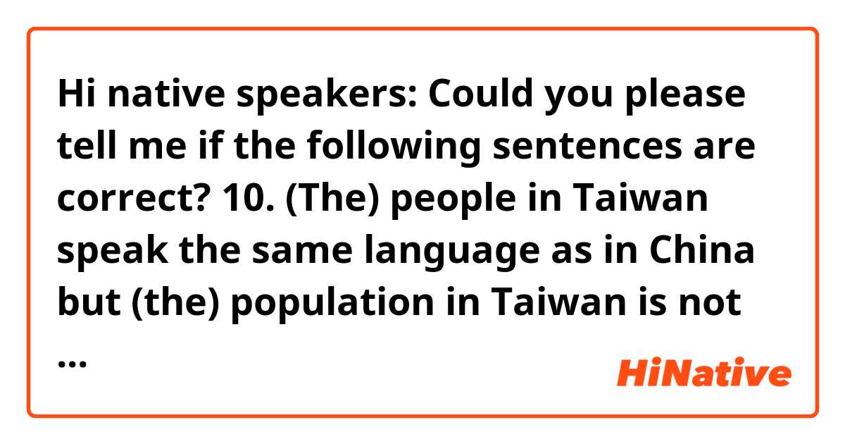 Hi native speakers:
  Could you please tell me if the following sentences are correct?
10. (The) people in Taiwan speak the same language as in China but (the) population in Taiwan is not as large/many/much as in China. (I s the sentence correct? Can (the)s be omitted? Are there any other ways to say it?)
11. Jane is the most beautiful of the 3 girls in this family.
12. Last Sunday, my father made dinner for Mother’s Day.
13. What stage are we up to/ in now?
14. What difficulty are we facing?
15. She went to a girls’/girl’s school when she was in high school. 
16. Jane is the most beautiful among the 3 girls in this family. 
17. This is a boys’ room. (I mean a few boys live in this room, not just one.)
18. What’s outside the box?
19. A lot of people are going to drugstores/ pharmacies/ chemist’s to buy face masks these days.