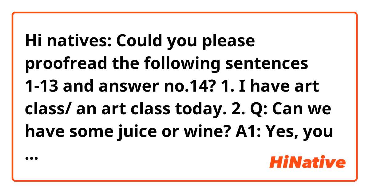 Hi natives:

  Could you please proofread the following sentences 1-13 and answer no.14?

1. I have art class/ an art class today.
2. Q: Can we have some juice or wine?  A1: Yes, you can.  A2: You can have juice. 
3. Q: What are you going to do during the double ten holidays?  A: I don’t have any plans.
4. He likes animals and painting/paintings.
5. Every time I think of those things, I (will) laugh.
6. Walk in/on the street 
7. How long is this tunnel?
8. It’s funny for him to wear these clothes.
9. Planning is easier than actually doing.
10. He's not very friendly to/towards/toward me.
11. Am I too selfish by not letting her go?
12. The king started to try to be considerate towards his people.
13. She is really pessimistic about her life.
14. Does “in the street” from the sentence “It’s dangerous to walk in the street.” mean “in the middle of the street”?