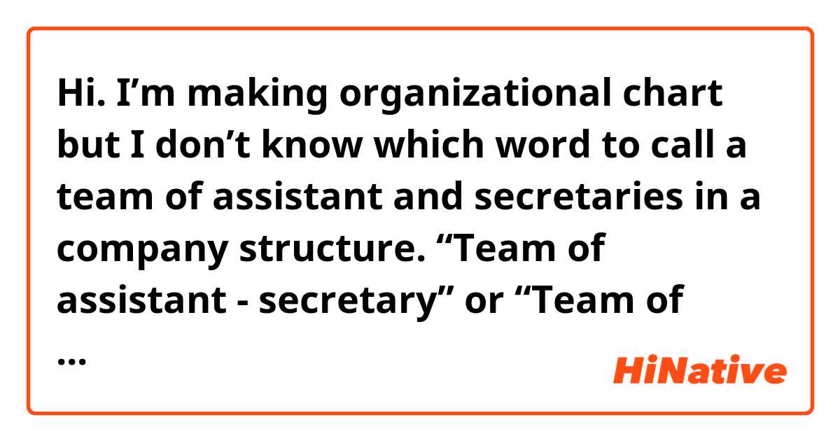 Hi.
I’m making organizational chart but I don’t know which word to call a team of assistant and secretaries in a company structure.
“Team of assistant - secretary” or “Team of assistant and secretaries”? We have 1 assistant and 4 secretaries.
Thank you.