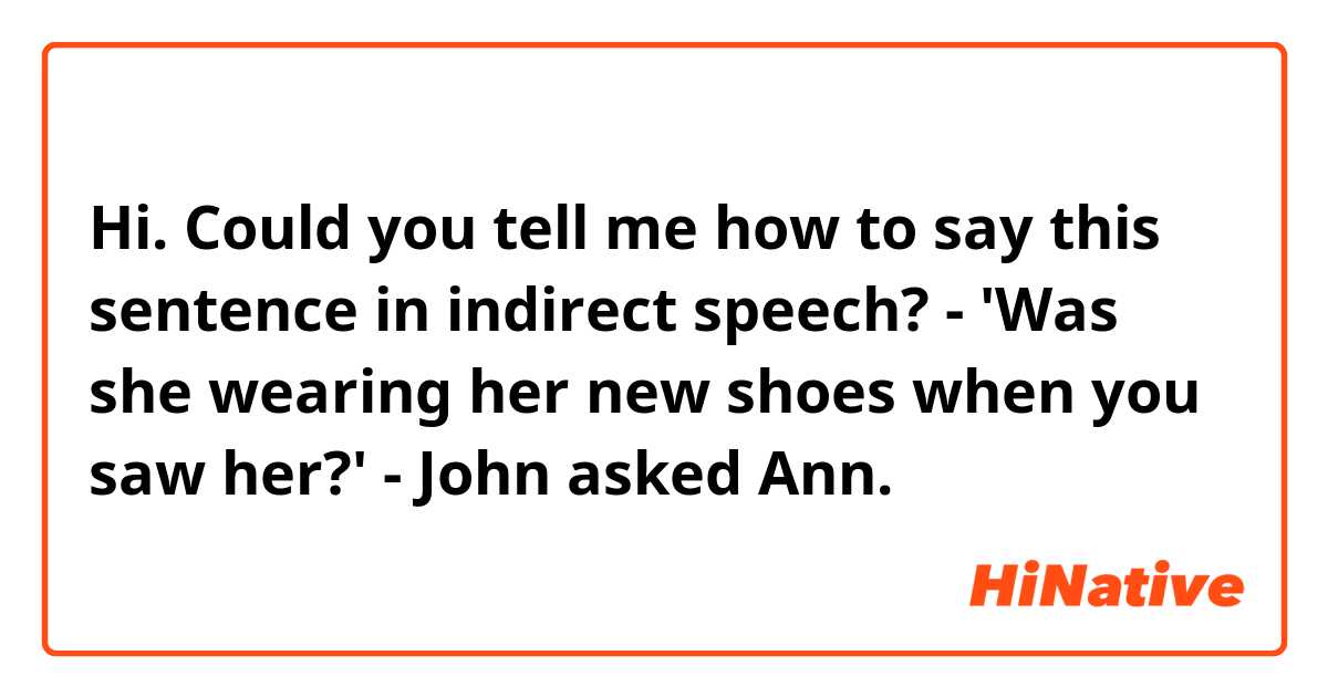 Hi. Could you tell me how to say this sentence in indirect speech? 

- 'Was she wearing her new shoes when you saw her?' - John asked Ann.