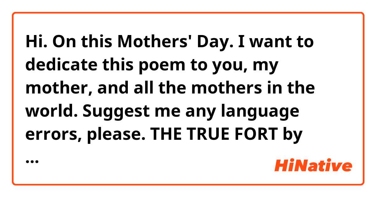 Hi. On this Mothers' Day. I want to dedicate this poem to you, my mother, and all the mothers in the world. 

Suggest me any language errors, please.

THE TRUE FORT

by Rizwan Ahmed Memon

 

Your support was

The true fort.

Through which I fought

And got all that I sought.

 

With your prayers

All the arrows of the enemies

Missed in the airs.

And God did wonders.

 

My mother, when you are together,

Why I ask for prayer form other.

Mother, I know, if all the world turns against,

You will still be there.

 

Raise voice against injustice

This is what you have taught.

Happiness in my life you have brought.

With your love, I live my life to the fullest.


http://rizwanahmedmemon.blogspot.com/