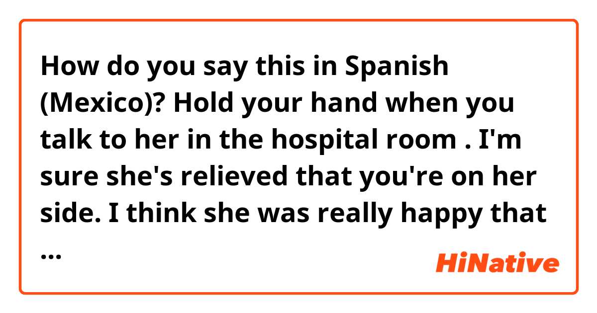 How do you say this in Spanish (Mexico)? Hold your hand when you talk to her in the hospital room . I'm sure she's relieved that you're on her side.  I think she was really happy that you came home and lived together.


