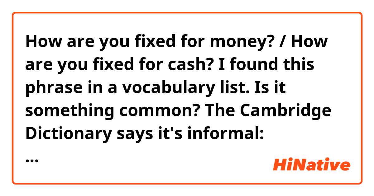 How are you fixed for money? / How are you fixed for cash?

I found this phrase in a vocabulary list. Is it something common? The Cambridge Dictionary says it's informal:

https://dictionary.cambridge.org/es/diccionario/ingles/how-are-you-fixed-for-sth