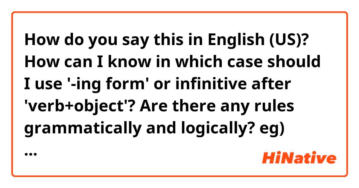 How do you say this in English (US)? How can I know in which case should I use  '-ing form' or infinitive after 'verb+object'? Are there any rules grammatically and logically?
eg) advice me to do it.
       advice me doing it.
