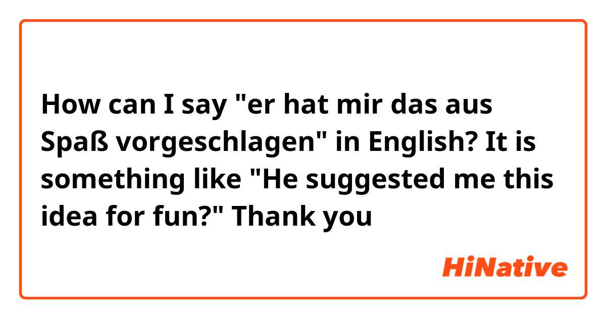 How can I say "er hat mir das aus Spaß vorgeschlagen" in English?

It is something like "He suggested me this idea for fun?"

Thank you