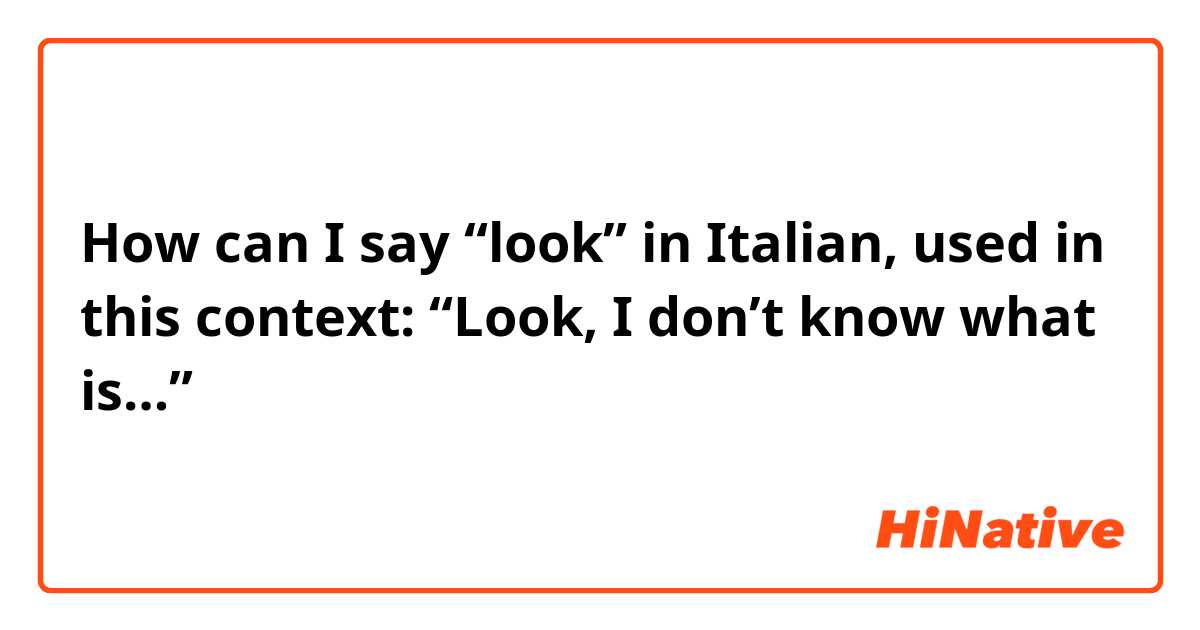 How can I say “look” in Italian, used in this context:
“Look, I don’t know what is…”
